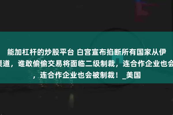 能加杠杆的炒股平台 白宫宣布掐断所有国家从伊朗购买石油的渠道，谁敢偷偷交易将面临二级制裁，连合作企业也会被制裁！_美国