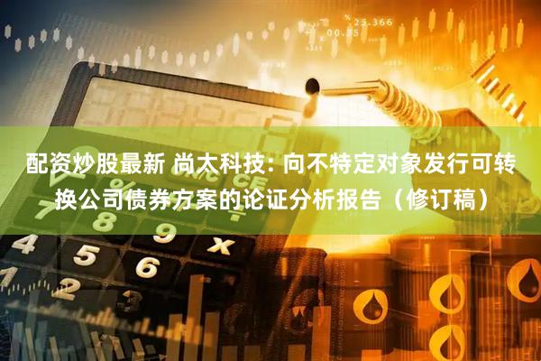 配资炒股最新 尚太科技: 向不特定对象发行可转换公司债券方案的论证分析报告（修订稿）